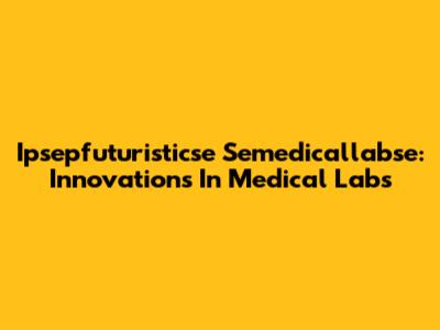 Ipsepfuturisticse Semedicallabse: Innovations In Medical Labs