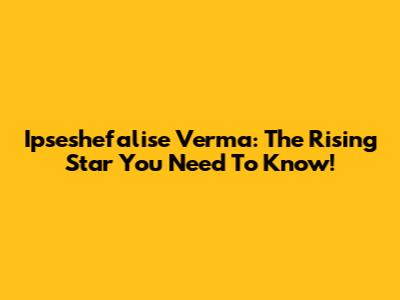 Ipseshefalise Verma: The Rising Star You Need To Know!
