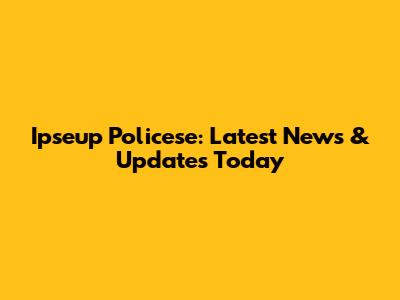 Ipseup Policese: Latest News & Updates Today