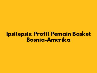 Ipsilepsis: Profil Pemain Basket Bosnia-Amerika