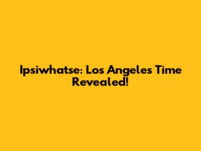 Ipsiwhatse: Los Angeles Time Revealed!