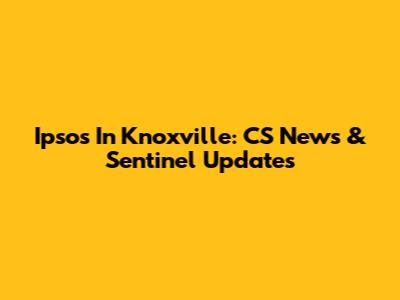 Ipsos In Knoxville: CS News & Sentinel Updates