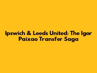 Ipswich & Leeds United: The Igor Paixao Transfer Saga