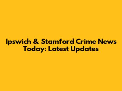 Ipswich & Stamford Crime News Today: Latest Updates
