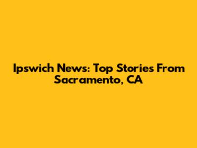 Ipswich News: Top Stories From Sacramento, CA