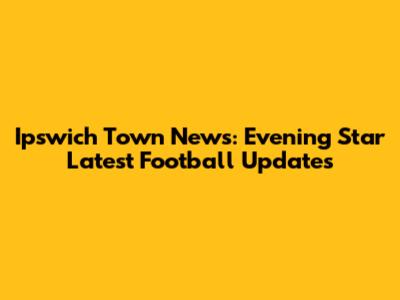 Ipswich Town News: Evening Star Latest Football Updates