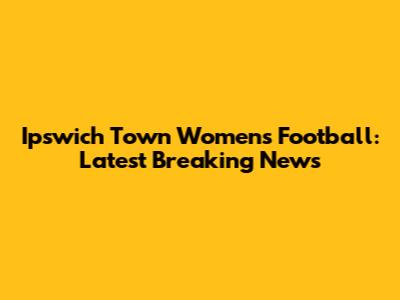 Ipswich Town Women's Football: Latest Breaking News