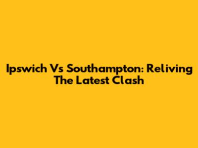 Ipswich Vs Southampton: Reliving The Latest Clash