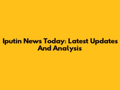 Iputin News Today: Latest Updates And Analysis