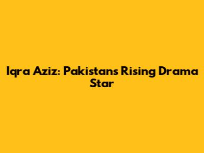 Iqra Aziz: Pakistan's Rising Drama Star