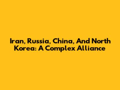 Iran, Russia, China, And North Korea: A Complex Alliance