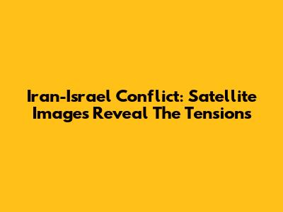 Iran-Israel Conflict: Satellite Images Reveal The Tensions