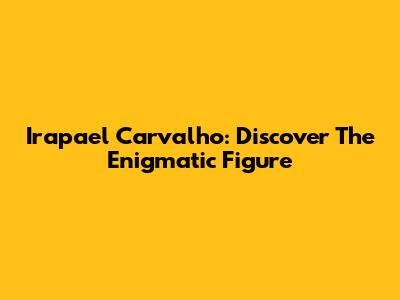 Irapael Carvalho: Discover The Enigmatic Figure