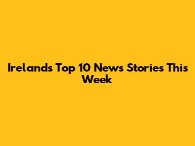 Ireland's Top 10 News Stories This Week