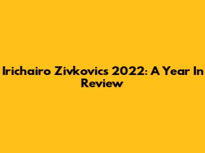 Irichairo Zivkovic's 2022: A Year In Review