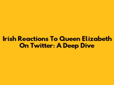 Irish Reactions To Queen Elizabeth On Twitter: A Deep Dive