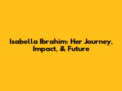 Isabella Ibrahim: Her Journey, Impact, & Future