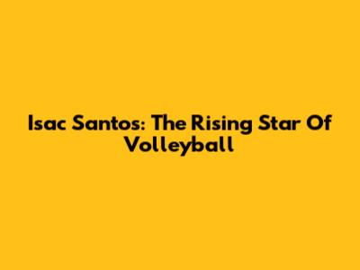 Isac Santos: The Rising Star Of Volleyball