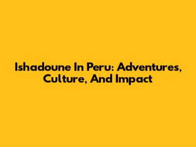 Ishadoune In Peru: Adventures, Culture, And Impact