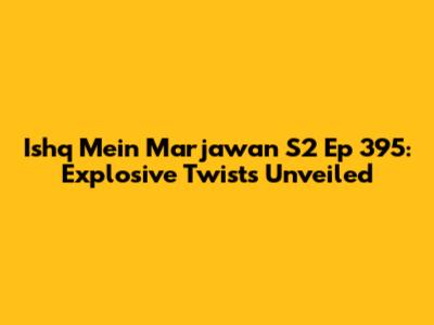 Ishq Mein Marjawan S2 Ep 395: Explosive Twists Unveiled
