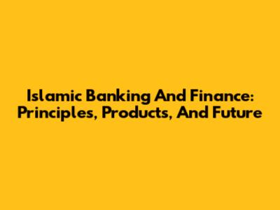 Islamic Banking And Finance: Principles, Products, And Future