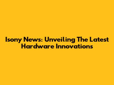 Isony News: Unveiling The Latest Hardware Innovations
