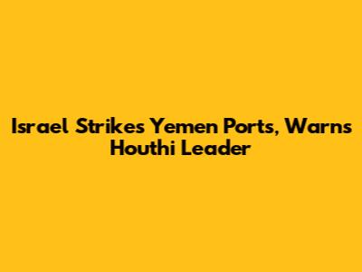 Israel Strikes Yemen Ports, Warns Houthi Leader
