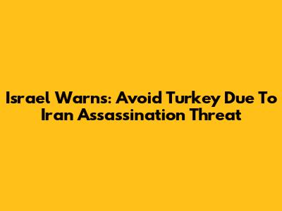 Israel Warns: Avoid Turkey Due To Iran Assassination Threat