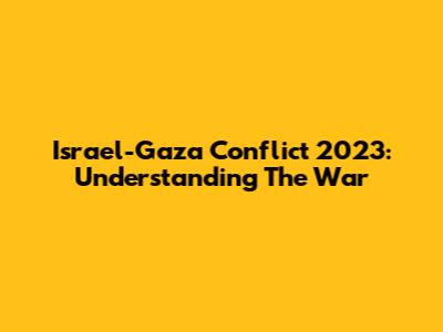 Israel-Gaza Conflict 2023: Understanding The War
