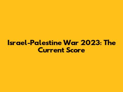 Israel-Palestine War 2023: The Current Score