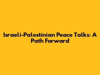 Israeli-Palestinian Peace Talks: A Path Forward