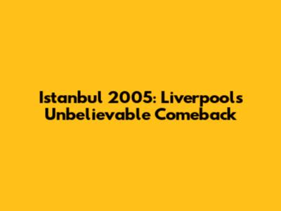 Istanbul 2005: Liverpool's Unbelievable Comeback