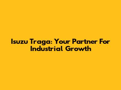 Isuzu Traga: Your Partner For Industrial Growth
