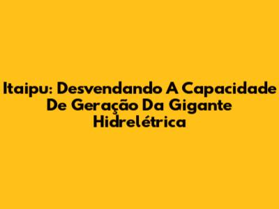 Itaipu: Desvendando A Capacidade De Geração Da Gigante Hidrelétrica