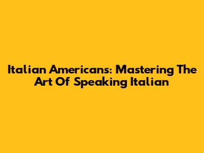 Italian Americans: Mastering The Art Of Speaking Italian