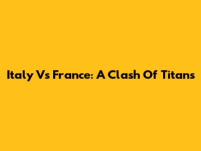 Italy Vs France: A Clash Of Titans