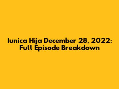 Iunica Hija December 28, 2022: Full Episode Breakdown