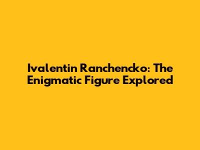 Ivalentin Ranchencko: The Enigmatic Figure Explored