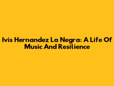Ivis Hernandez La Negra: A Life Of Music And Resilience