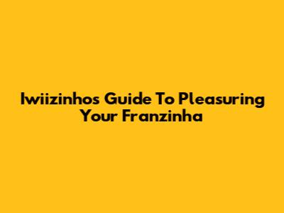 Iwiizinho's Guide To Pleasuring Your Franzinha