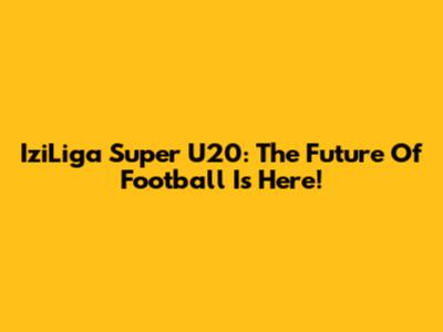 IziLiga Super U20: The Future Of Football Is Here!