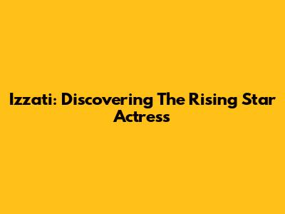 Izzati: Discovering The Rising Star Actress