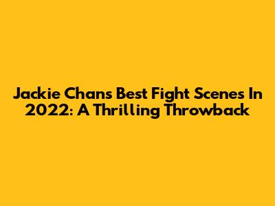 Jackie Chan's Best Fight Scenes In 2022: A Thrilling Throwback