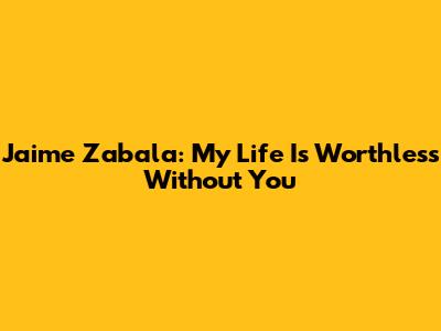 Jaime Zabala: My Life Is Worthless Without You