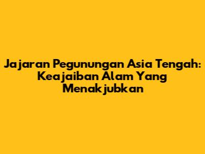Jajaran Pegunungan Asia Tengah: Keajaiban Alam Yang Menakjubkan