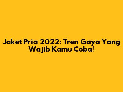 Jaket Pria 2022: Tren Gaya Yang Wajib Kamu Coba!
