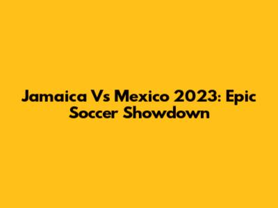 Jamaica Vs Mexico 2023: Epic Soccer Showdown