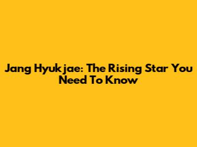 Jang Hyukjae: The Rising Star You Need To Know