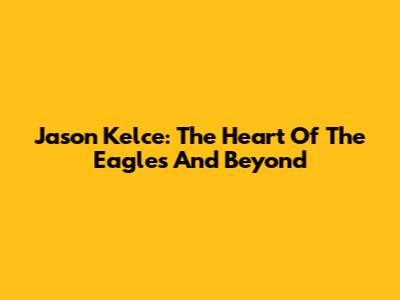 Jason Kelce: The Heart Of The Eagles And Beyond
