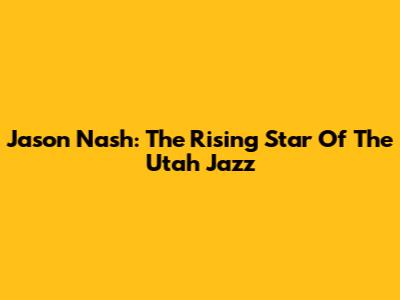Jason Nash: The Rising Star Of The Utah Jazz